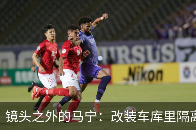 镜头之外的马宁：改装车库里隔离训练 处事谨慎寂寞坚守